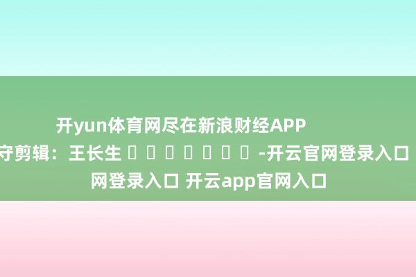开yun体育网尽在新浪财经APP 职守剪辑:王长生 -开云官网登录入口 开云app官网入口