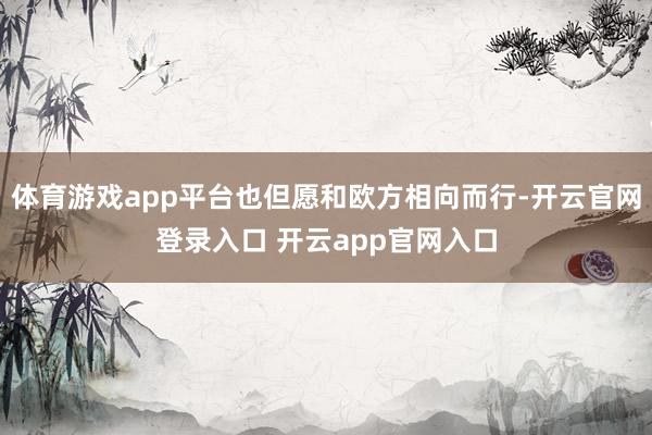 体育游戏app平台也但愿和欧方相向而行-开云官网登录入口 开云app官网入口