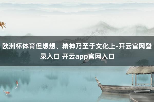 欧洲杯体育但想想、精神乃至于文化上-开云官网登录入口 开云app官网入口