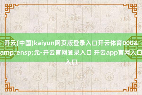 开云(中国)kaiyun网页版登录入口开云体育000&ensp;元-开云官网登录入口 开云app官网入口