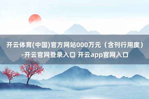 开云体育(中国)官方网站000万元(含刊行用度)-开云官网登录入口 开云app官网入口