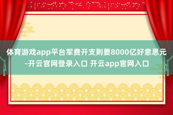 体育游戏app平台军费开支则要8000亿好意思元-开云官网登录入口 开云app官网入口