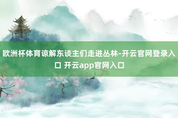 欧洲杯体育谅解东谈主们走进丛林-开云官网登录入口 开云app官网入口