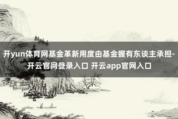 开yun体育网基金革新用度由基金握有东谈主承担-开云官网登录入口 开云app官网入口
