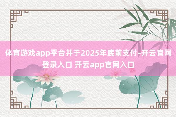 体育游戏app平台并于2025年底前支付-开云官网登录入口 开云app官网入口