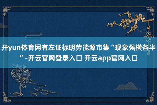 开yun体育网有左证标明劳能源市集“现象强横各半”-开云官网登录入口 开云app官网入口