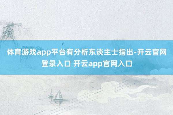 体育游戏app平台 有分析东谈主士指出-开云官网登录入口 开云app官网入口