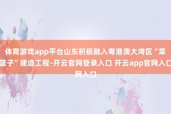 体育游戏app平台山东积极融入粤港澳大湾区“菜篮子”建造工程-开云官网登录入口 开云app官网入口
