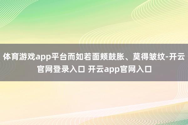 体育游戏app平台而如若面颊鼓胀、莫得皱纹-开云官网登录入口 开云app官网入口