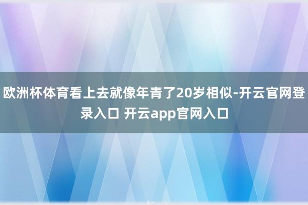 欧洲杯体育看上去就像年青了20岁相似-开云官网登录入口 开云app官网入口