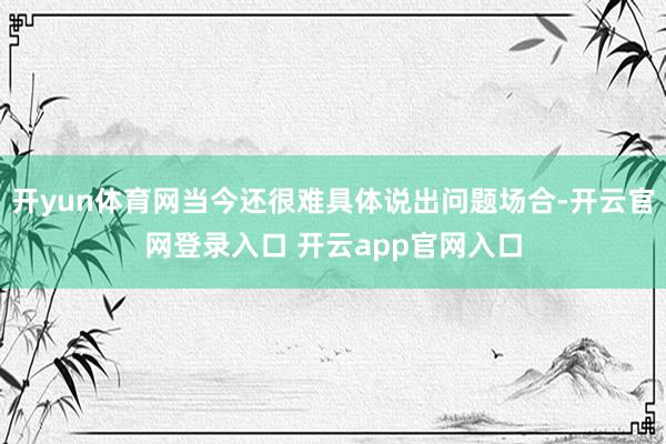 开yun体育网当今还很难具体说出问题场合-开云官网登录入口 开云app官网入口