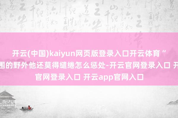 开云(中国)kaiyun网页版登录入口开云体育“你有建议?”周围的野外他还莫得缱绻怎么惩处-开云官网登录入口 开云app官网入口
