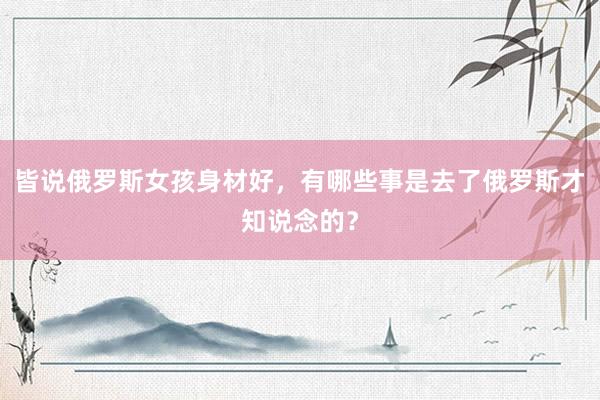 皆说俄罗斯女孩身材好，有哪些事是去了俄罗斯才知说念的？