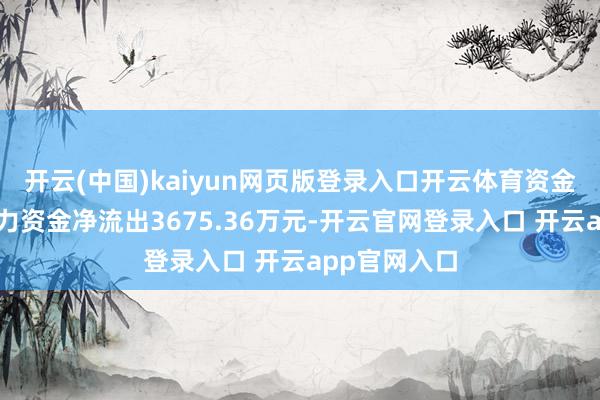 开云(中国)kaiyun网页版登录入口开云体育资金流向当日主力资金净流出3675.36万元-开云官网登录入口 开云app官网入口