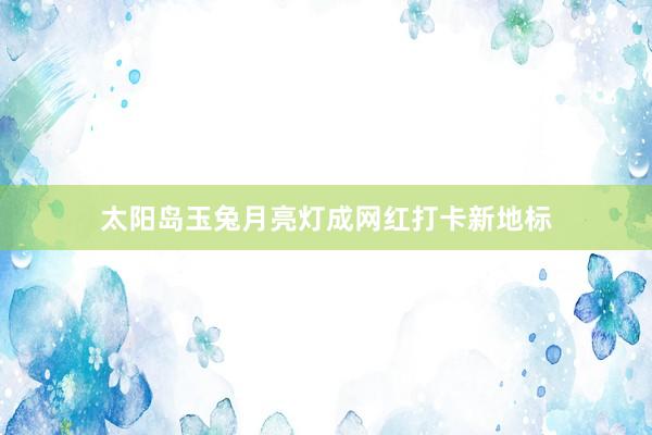 太阳岛玉兔月亮灯成网红打卡新地标