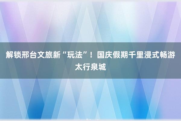 解锁邢台文旅新“玩法”！国庆假期千里浸式畅游太行泉城