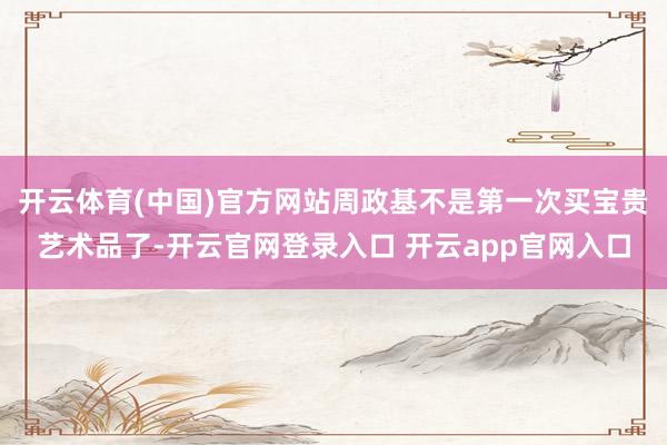 开云体育(中国)官方网站周政基不是第一次买宝贵艺术品了-开云官网登录入口 开云app官网入口