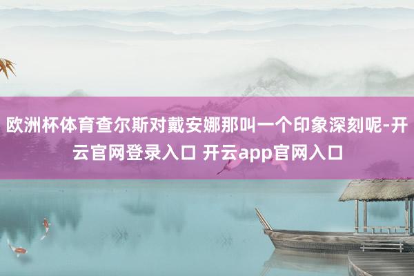 欧洲杯体育查尔斯对戴安娜那叫一个印象深刻呢-开云官网登录入口 开云app官网入口