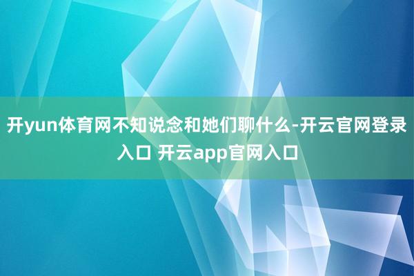 开yun体育网不知说念和她们聊什么-开云官网登录入口 开云app官网入口