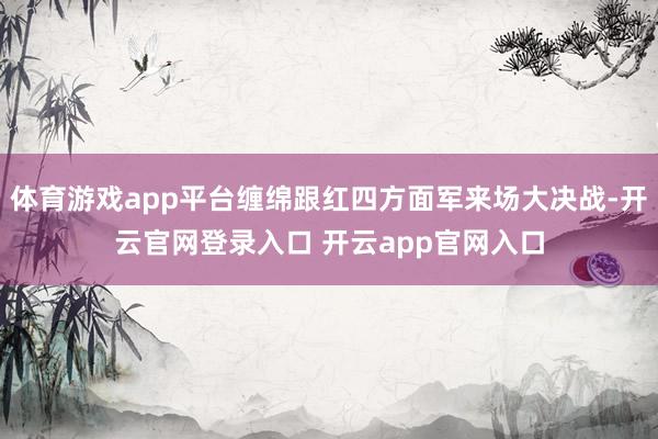 体育游戏app平台缠绵跟红四方面军来场大决战-开云官网登录入口 开云app官网入口