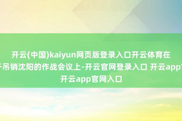 开云(中国)kaiyun网页版登录入口开云体育在一次相干吊销沈阳的作战会议上-开云官网登录入口 开云app官网入口