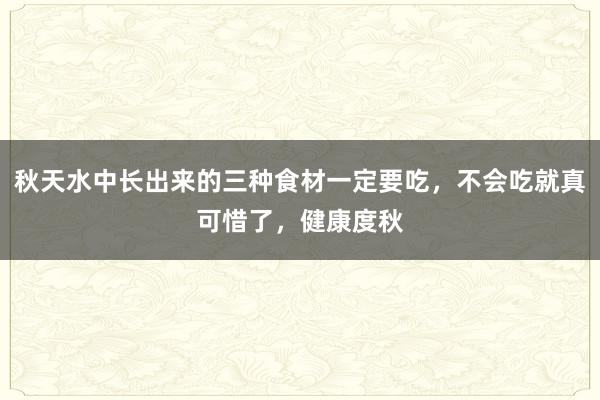 秋天水中长出来的三种食材一定要吃，不会吃就真可惜了，健康度秋