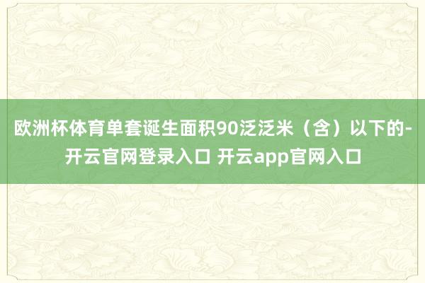 欧洲杯体育单套诞生面积90泛泛米(含)以下的-开云官网登录入口 开云app官网入口