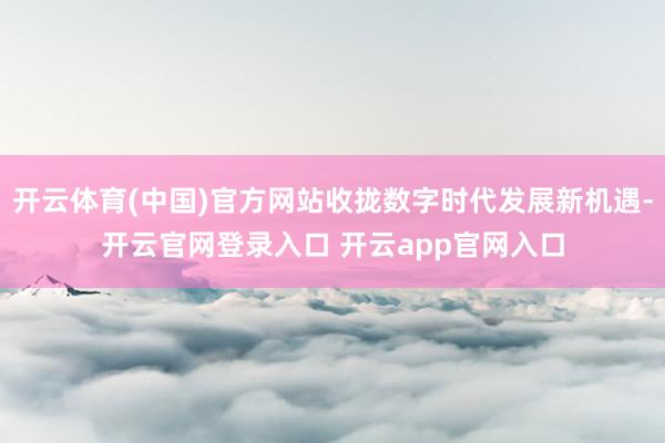 开云体育(中国)官方网站收拢数字时代发展新机遇-开云官网登录入口 开云app官网入口