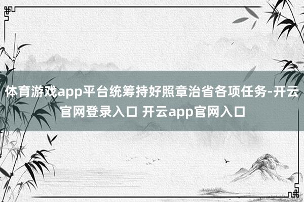 体育游戏app平台统筹持好照章治省各项任务-开云官网登录入口 开云app官网入口
