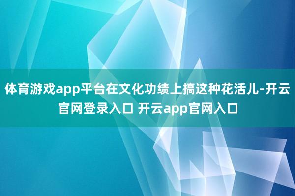 体育游戏app平台在文化功绩上搞这种花活儿-开云官网登录入口 开云app官网入口