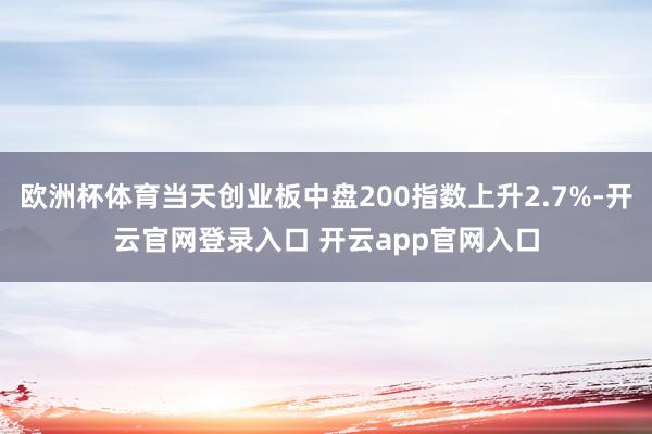 欧洲杯体育当天创业板中盘200指数上升2.7%-开云官网登录入口 开云app官网入口