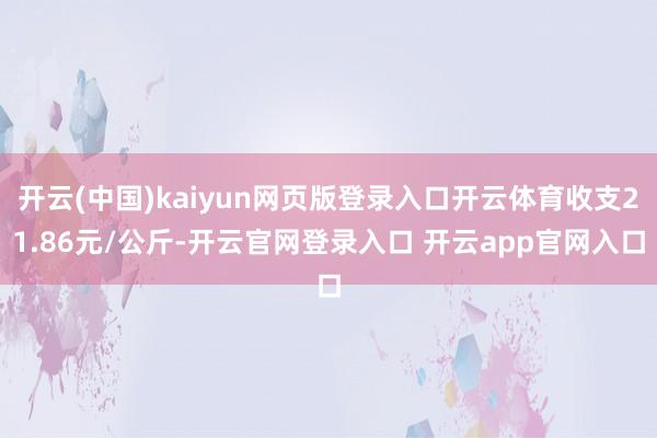 开云(中国)kaiyun网页版登录入口开云体育收支21.86元/公斤-开云官网登录入口 开云app官网入口