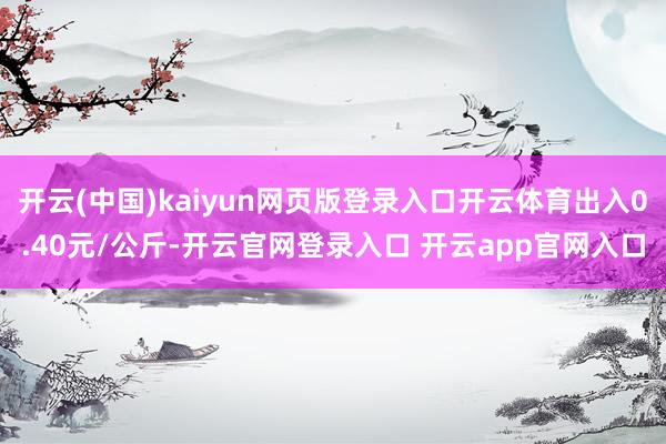 开云(中国)kaiyun网页版登录入口开云体育出入0.40元/公斤-开云官网登录入口 开云app官网入口