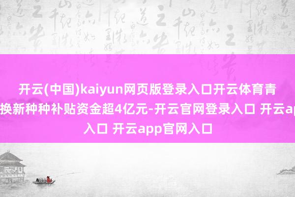 开云(中国)kaiyun网页版登录入口开云体育青海披发以旧换新种种补贴资金超4亿元-开云官网登录入口 开云app官网入口