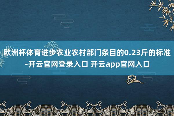 欧洲杯体育进步农业农村部门条目的0.23斤的标准-开云官网登录入口 开云app官网入口