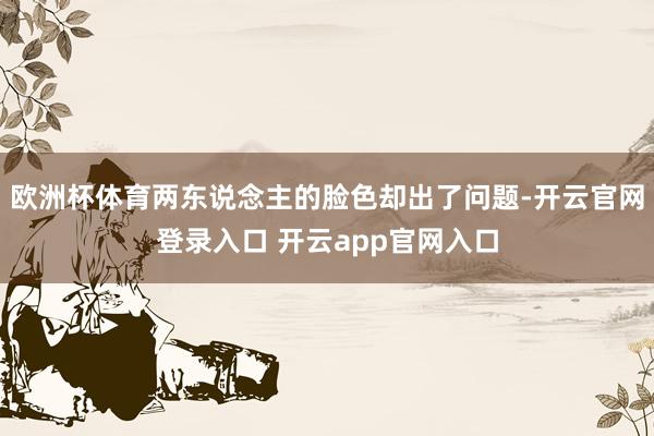 欧洲杯体育两东说念主的脸色却出了问题-开云官网登录入口 开云app官网入口
