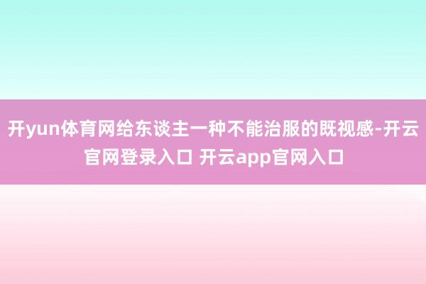 开yun体育网给东谈主一种不能治服的既视感-开云官网登录入口 开云app官网入口