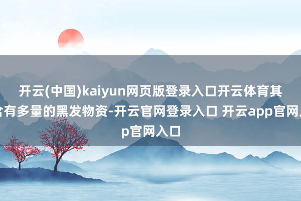 开云(中国)kaiyun网页版登录入口开云体育其中含有多量的黑发物资-开云官网登录入口 开云app官网入口