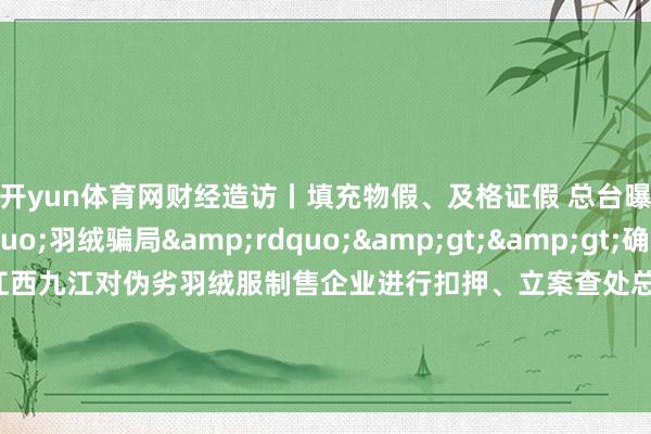 开yun体育网财经造访丨填充物假、及格证假 总台曝光&ldquo;羽绒骗局&rdquo;>>确定总台报说念有响应丨江西九江对伪劣羽绒服制售企业进行扣押、立案查处总台报说念有响应丨南通市连夜查处羽绒被掺杂掺假、以次充好等违章动作    -开云官网登录入口 开云app官网入口