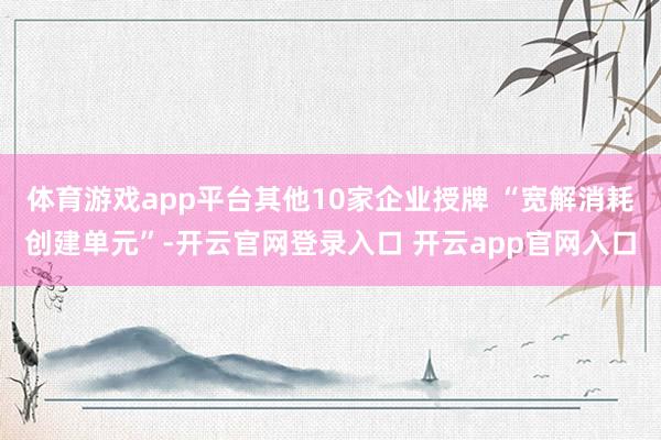 体育游戏app平台其他10家企业授牌 “宽解消耗创建单元”-开云官网登录入口 开云app官网入口