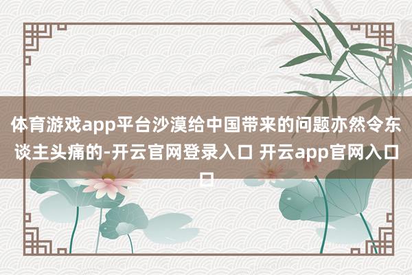体育游戏app平台沙漠给中国带来的问题亦然令东谈主头痛的-开云官网登录入口 开云app官网入口