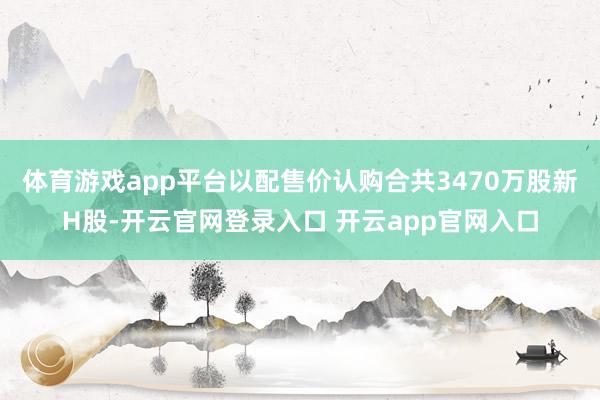 体育游戏app平台以配售价认购合共3470万股新H股-开云官网登录入口 开云app官网入口