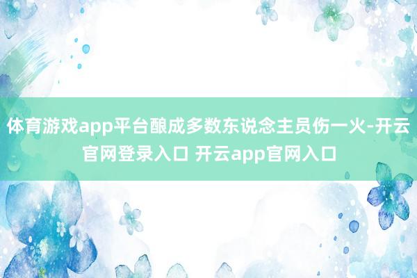 体育游戏app平台酿成多数东说念主员伤一火-开云官网登录入口 开云app官网入口