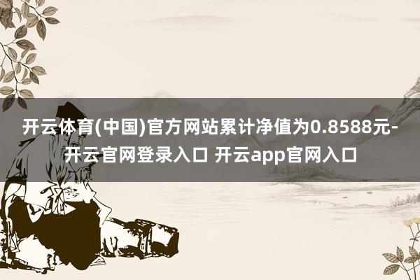 开云体育(中国)官方网站累计净值为0.8588元-开云官网登录入口 开云app官网入口