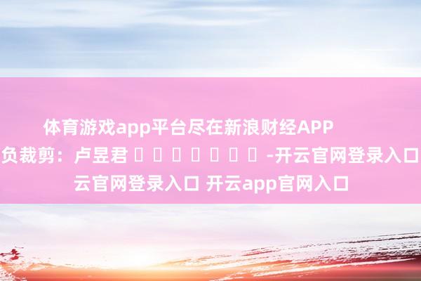 体育游戏app平台尽在新浪财经APP            						背负裁剪：卢昱君 							-开云官网登录入口 开云app官网入口