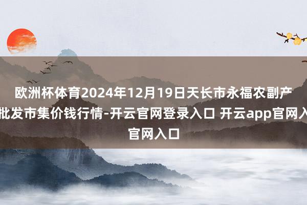 欧洲杯体育2024年12月19日天长市永福农副产物批发市集价钱行情-开云官网登录入口 开云app官网入口