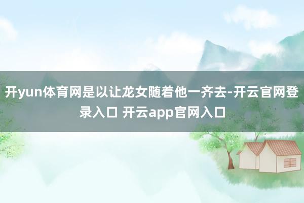 开yun体育网是以让龙女随着他一齐去-开云官网登录入口 开云app官网入口