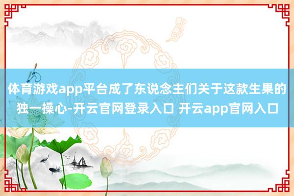 体育游戏app平台成了东说念主们关于这款生果的独一操心-开云官网登录入口 开云app官网入口