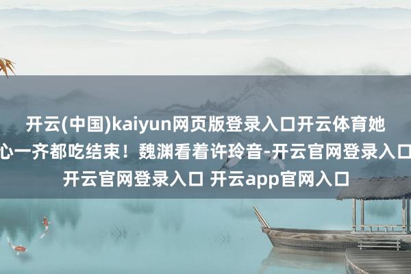 开云(中国)kaiyun网页版登录入口开云体育她就把魏渊桌上的点心一齐都吃结束！魏渊看着许玲音-开云官网登录入口 开云app官网入口