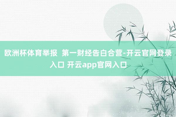 欧洲杯体育举报  第一财经告白合营-开云官网登录入口 开云app官网入口
